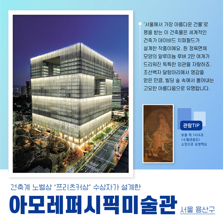 서울에서 가장 아름다운 건물로 평을 받는 이 건축물은 세계적인 건축가 데이비드 치퍼필드가 설계한 작품이에요. 흰 정육면체 모양의 알루미늄 루버 2만여개가 드리워진 독특한 외관을 자랑하죠. 조선백자 달항아리에서 영감을 얻은 만큼, 빌딩 숲 속에서 뿜어내는 고요한 아름다움으로 유명합니다. 관람 TIP 보물 제1426호 수월관음도 소장으로 유명해요